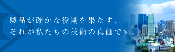 製品が確かな役割を果たす、それが私たちの技術の真価です。